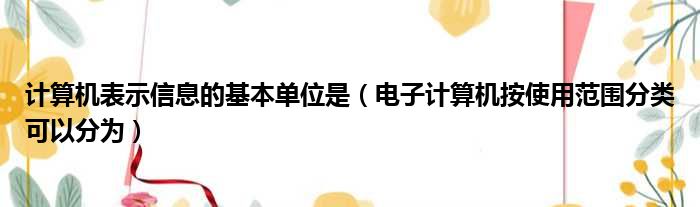 计算机表示信息的基本单位是（电子计算机按使用范围分类可以分为）