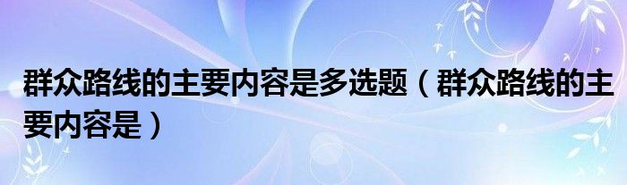 群众路线的主要内容是多选题（群众路线的主要内容是）