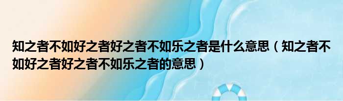 知之者不如好之者好之者不如乐之者是什么意思（知之者不如好之者好之者不如乐之者的意思）