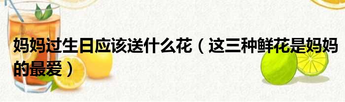 妈妈过生日应该送什么花（这三种鲜花是妈妈的最爱）