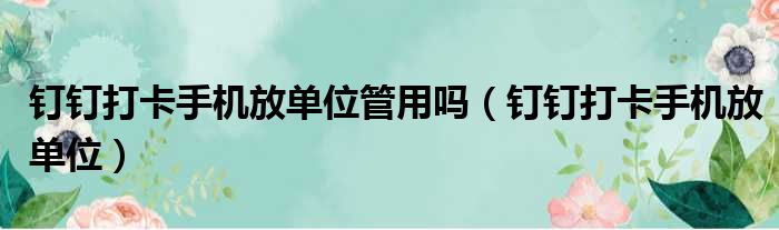 钉钉打卡手机放单位管用吗（钉钉打卡手机放单位）