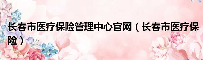 长春市医疗保险管理中心官网（长春市医疗保险）