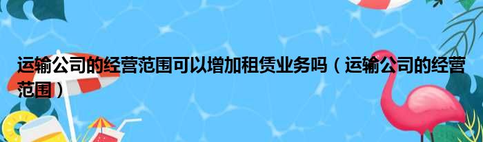 运输公司的经营范围可以增加租赁业务吗（运输公司的经营范围）