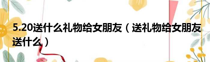 5.20送什么礼物给女朋友（送礼物给女朋友送什么）