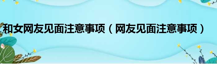 和女网友见面注意事项（网友见面注意事项）