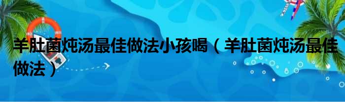 羊肚菌炖汤最佳做法小孩喝（羊肚菌炖汤最佳做法）