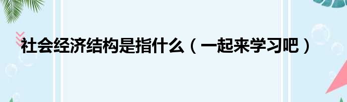 社会经济结构是指什么（一起来学习吧）