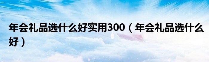 年会礼品选什么好实用300（年会礼品选什么好）