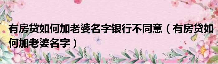 有房贷如何加老婆名字银行不同意（有房贷如何加老婆名字）