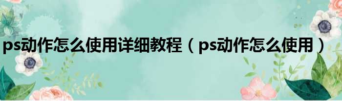 ps动作怎么使用详细教程（ps动作怎么使用）