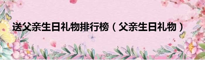 送父亲生日礼物排行榜（父亲生日礼物）