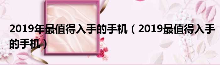 2019年最值得入手的手机（2019最值得入手的手机）