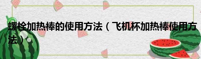 螺栓加热棒的使用方法（飞机杯加热棒使用方法）