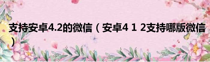 支持安卓4.2的微信（安卓4 1 2支持哪版微信）