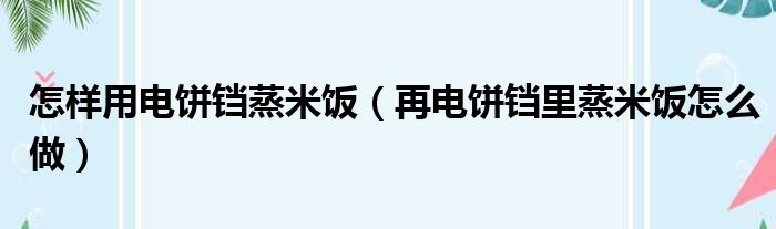 怎样用电饼铛蒸米饭（再电饼铛里蒸米饭怎么做）