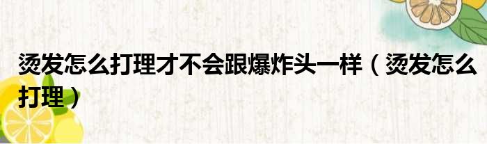 烫发怎么打理才不会跟爆炸头一样（烫发怎么打理）