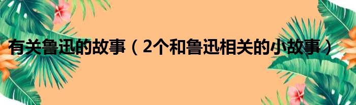 有关鲁迅的故事（2个和鲁迅相关的小故事）