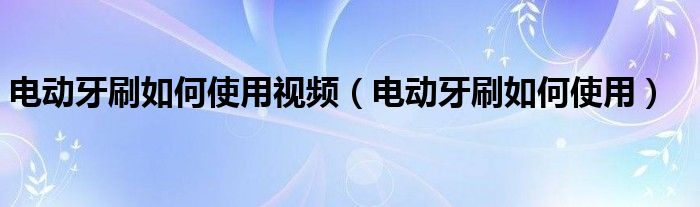 电动牙刷如何使用视频（电动牙刷如何使用）