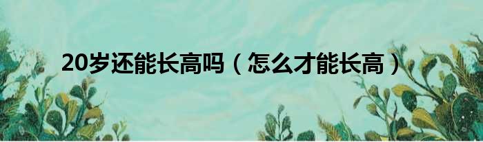 20岁还能长高吗（怎么才能长高）