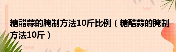 糖醋蒜的腌制方法10斤比例（糖醋蒜的腌制方法10斤）