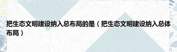 把生态文明建设纳入总布局的是（把生态文明建设纳入总体布局）