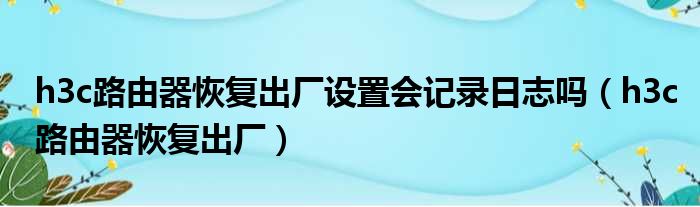 h3c路由器恢复出厂设置会记录日志吗（h3c路由器恢复出厂）