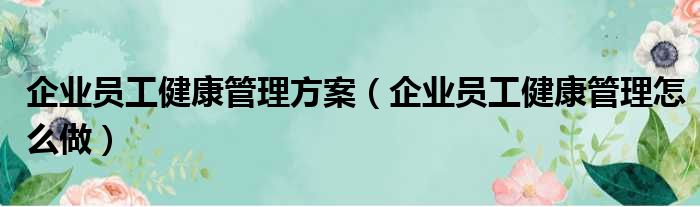 企业员工健康管理方案（企业员工健康管理怎么做）