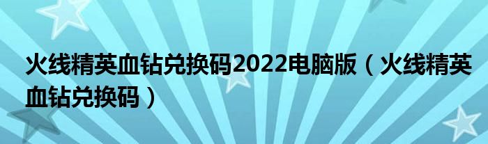 火线精英血钻兑换码2022电脑版（火线精英血钻兑换码）