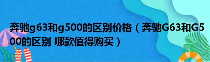 奔驰g63和g500的区别价格（奔驰G63和G500的区别 哪款值得购买）