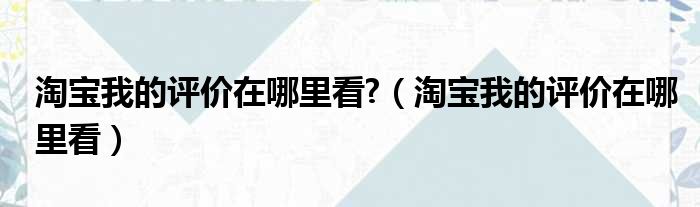 淘宝我的评价在哪里看 （淘宝我的评价在哪里看）