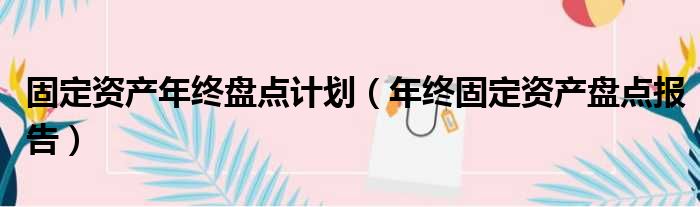 固定资产年终盘点计划（年终固定资产盘点报告）