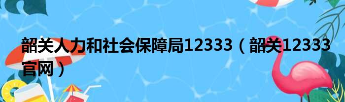 韶关人力和社会保障局12333（韶关12333官网）