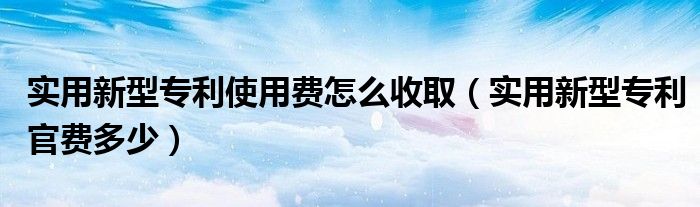 实用新型专利使用费怎么收取（实用新型专利官费多少）