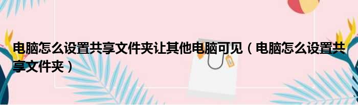 电脑怎么设置共享文件夹让其他电脑可见（电脑怎么设置共享文件夹）