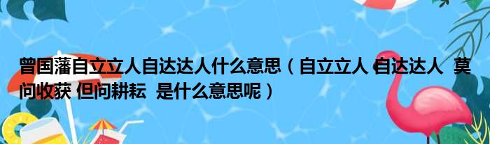 曾国藩自立立人自达达人什么意思（自立立人 自达达人  莫问收获 但问耕耘  是什么意思呢）