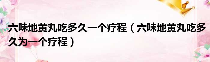 六味地黄丸吃多久一个疗程（六味地黄丸吃多久为一个疗程）