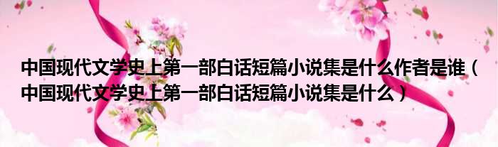 中国现代文学史上第一部白话短篇小说集是什么作者是谁（中国现代文学史上第一部白话短篇小说集是什么）