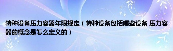 特种设备压力容器年限规定（特种设备包括哪些设备 压力容器的概念是怎么定义的）