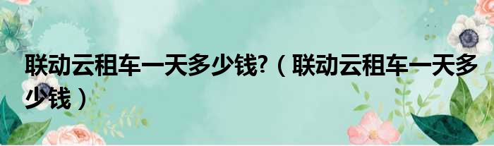 联动云租车一天多少钱 （联动云租车一天多少钱）