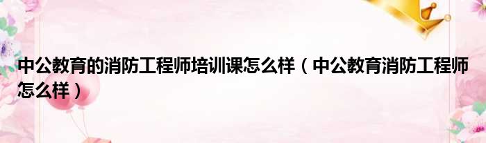 中公教育的消防工程师培训课怎么样（中公教育消防工程师怎么样）