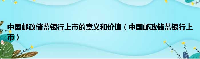 中国邮政储蓄银行上市的意义和价值（中国邮政储蓄银行上市）