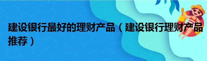 建设银行最好的理财产品（建设银行理财产品推荐）