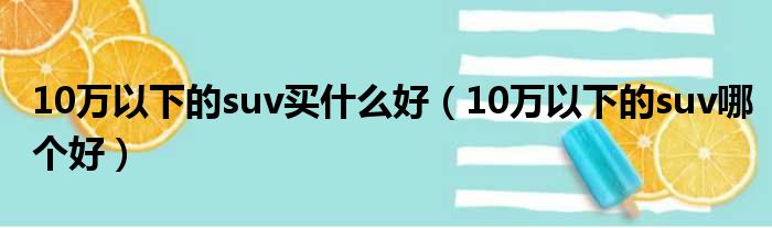 10万以下的suv买什么好（10万以下的suv哪个好）