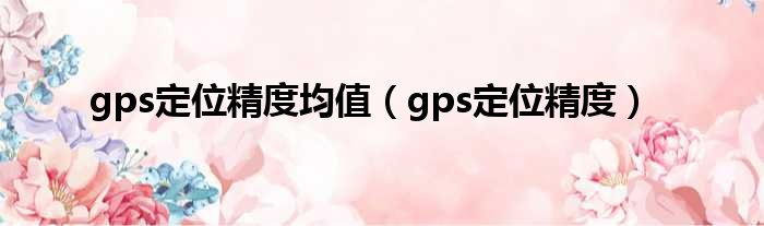 gps定位精度均值（gps定位精度）