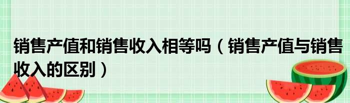 销售产值和销售收入相等吗（销售产值与销售收入的区别）