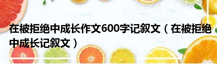 在被拒绝中成长作文600字记叙文（在被拒绝中成长记叙文）