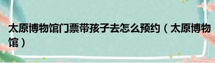 太原博物馆门票带孩子去怎么预约（太原博物馆）