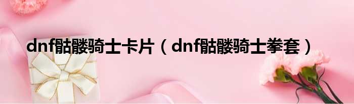 dnf骷髅骑士卡片（dnf骷髅骑士拳套）