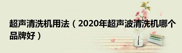 超声清洗机用法（2020年超声波清洗机哪个品牌好）