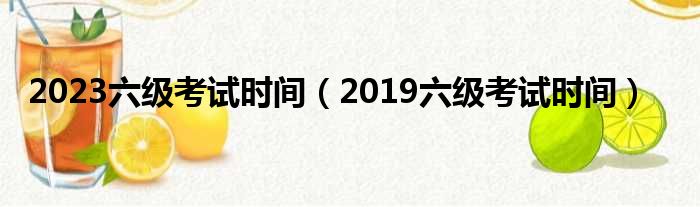 2023六级考试时间（2019六级考试时间）